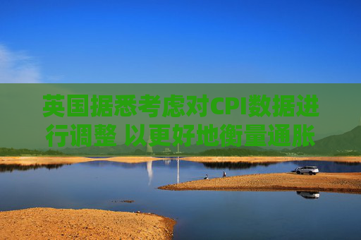 英国据悉考虑对CPI数据进行调整 以更好地衡量通胀走势