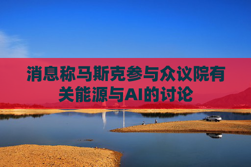 消息称马斯克参与众议院有关能源与AI的讨论