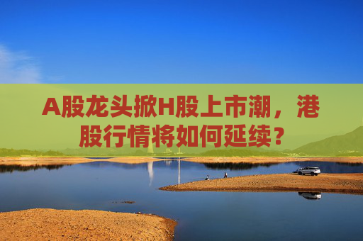 A股龙头掀H股上市潮，港股行情将如何延续？
