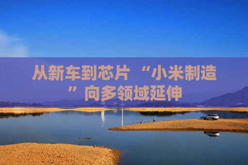 从新车到芯片 “小米制造”向多领域延伸