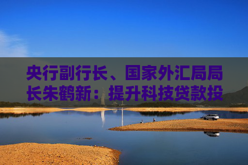 央行副行长、国家外汇局局长朱鹤新：提升科技贷款投放强度和服务能力