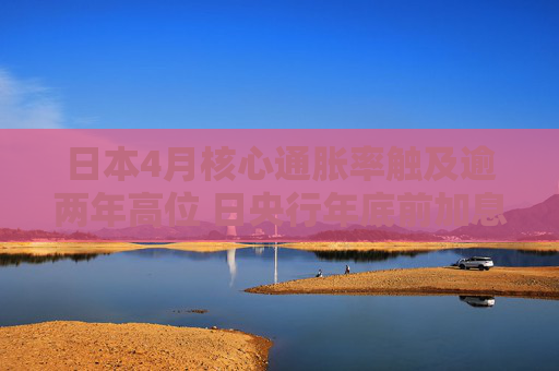 日本4月核心通胀率触及逾两年高位 日央行年底前加息有望?