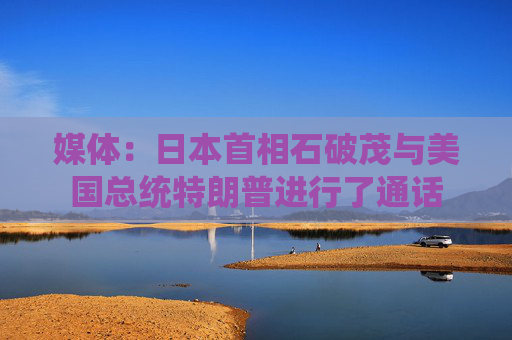 媒体：日本首相石破茂与美国总统特朗普进行了通话