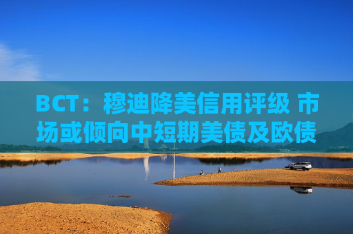 BCT：穆迪降美信用评级 市场或倾向中短期美债及欧债