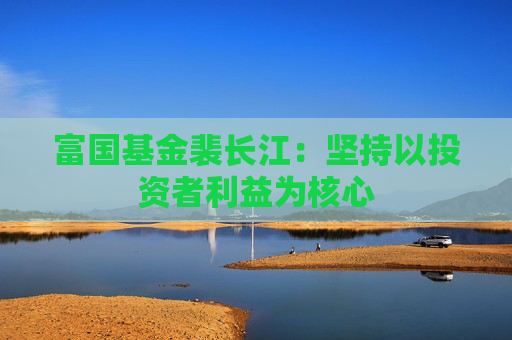 富国基金裴长江：坚持以投资者利益为核心