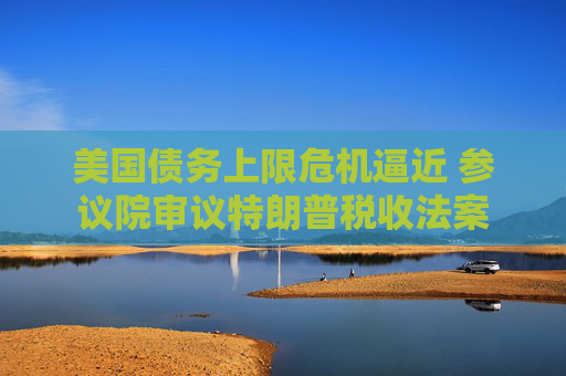美国债务上限危机逼近 参议院审议特朗普税收法案
