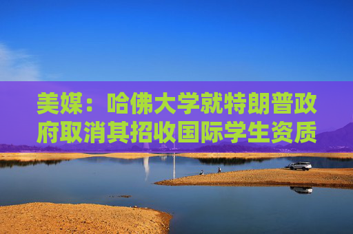 美媒：哈佛大学就特朗普政府取消其招收国际学生资质提起诉讼