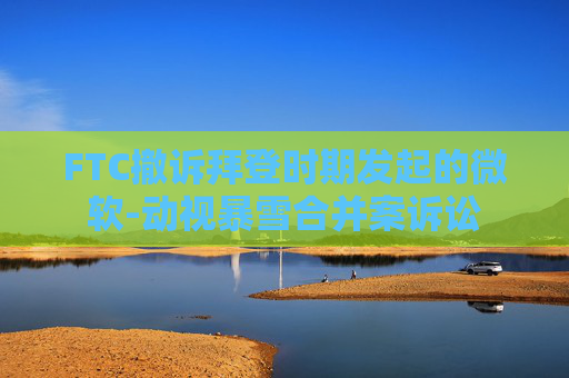 FTC撤诉拜登时期发起的微软-动视暴雪合并案诉讼