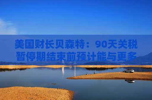 美国财长贝森特：90天关税暂停期结束前预计能与更多国家达成协议