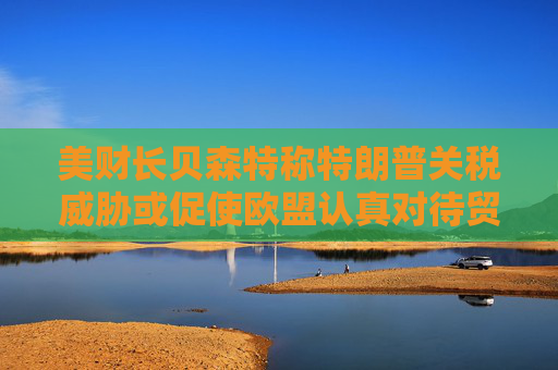 美财长贝森特称特朗普关税威胁或促使欧盟认真对待贸易谈判