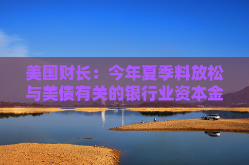美国财长：今年夏季料放松与美债有关的银行业资本金规定