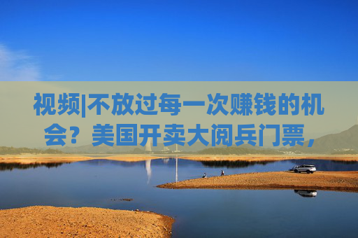 视频|不放过每一次赚钱的机会？美国开卖大阅兵门票，7000参演士兵一天只供一顿热餐