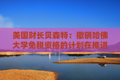 美国财长贝森特：撤销哈佛大学免税资格的计划在推进