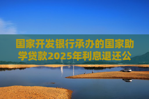 国家开发银行承办的国家助学贷款2025年利息退还公告