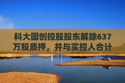 科大国创控股股东解除637万股质押，并与实控人合计质押456万股