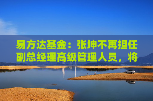 易方达基金：张坤不再担任副总经理高级管理人员，将专注于投资管理工作  第1张