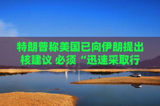 特朗普称美国已向伊朗提出核建议 必须“迅速采取行动”