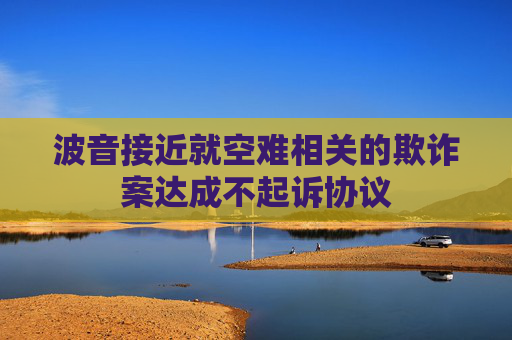 波音接近就空难相关的欺诈案达成不起诉协议