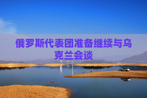 俄罗斯代表团准备继续与乌克兰会谈