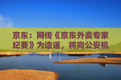 京东：网传《京东外卖专家纪要》为造谣，将向公安机关报案