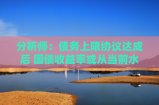 分析师：债务上限协议达成后 国债收益率或从当前水平大幅攀升