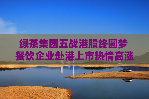 绿茶集团五战港股终圆梦 餐饮企业赴港上市热情高涨