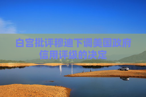 白宫批评穆迪下调美国政府信用评级的决定