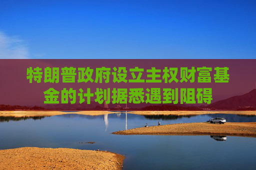 特朗普政府设立主权财富基金的计划据悉遇到阻碍