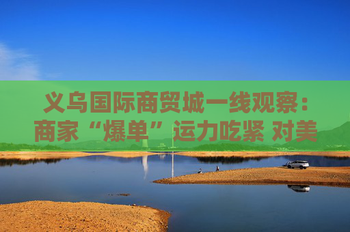 义乌国际商贸城一线观察：商家“爆单”运力吃紧 对美贸易按下加速键