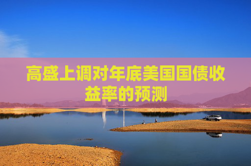 高盛上调对年底美国国债收益率的预测