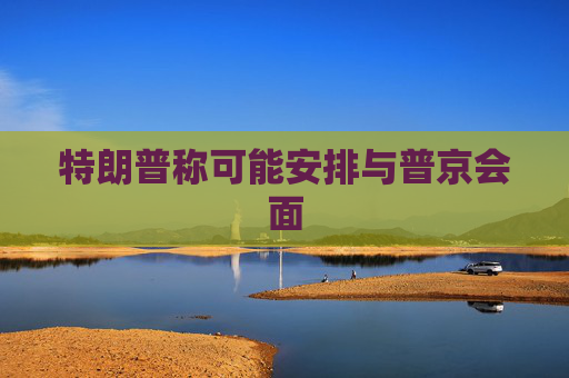 特朗普称可能安排与普京会面
