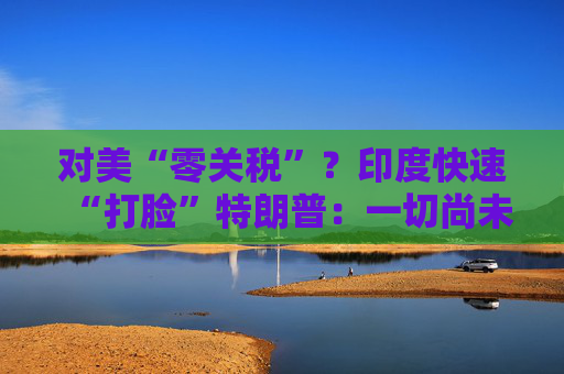 对美“零关税”？印度快速“打脸”特朗普：一切尚未有定论！