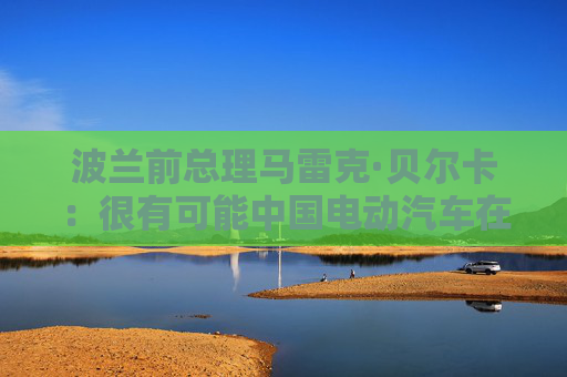 波兰前总理马雷克·贝尔卡：很有可能中国电动汽车在欧洲会代替特斯拉