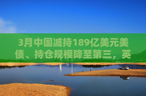 3月中国减持189亿美元美债、持仓规模降至第三，英国升至第二