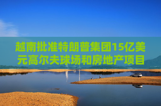 越南批准特朗普集团15亿美元高尔夫球场和房地产项目