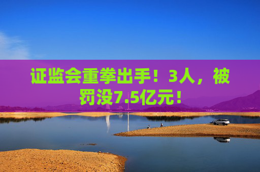 证监会重拳出手！3人，被罚没7.5亿元！