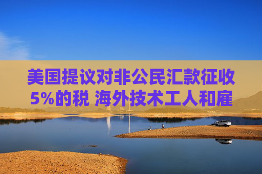 美国提议对非公民汇款征收5%的税 海外技术工人和雇主承压