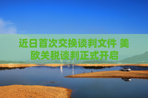 近日首次交换谈判文件 美欧关税谈判正式开启