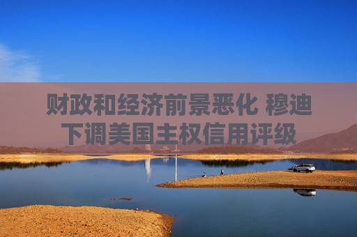 财政和经济前景恶化 穆迪下调美国主权信用评级
