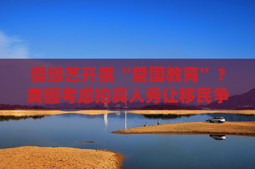 借综艺开展“爱国教育”？美国考虑拍真人秀让移民争夺国籍