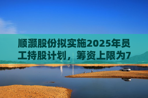 顺灏股份拟实施2025年员工持股计划，筹资上限为7968万元