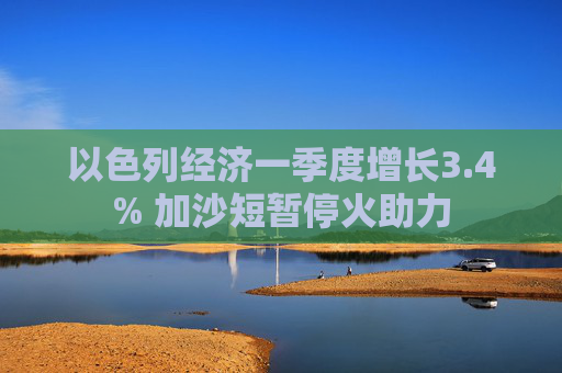 以色列经济一季度增长3.4% 加沙短暂停火助力