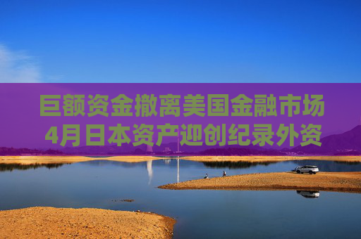 巨额资金撤离美国金融市场 4月日本资产迎创纪录外资流入