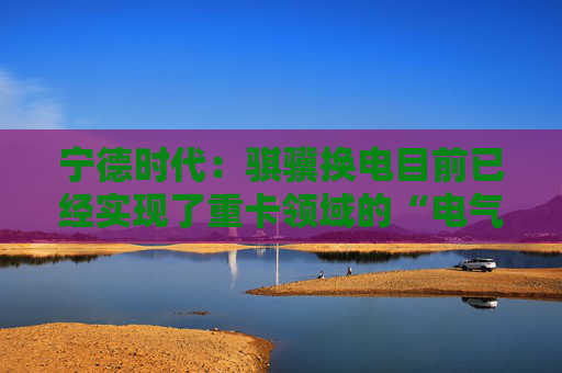 宁德时代：骐骥换电目前已经实现了重卡领域的“电气同价”