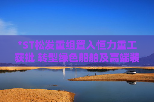 *ST松发重组置入恒力重工获批 转型绿色船舶及高端装备制造企业