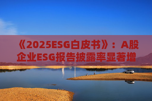《2025ESG白皮书》：A股企业ESG报告披露率显著增长 金融业覆盖率超90