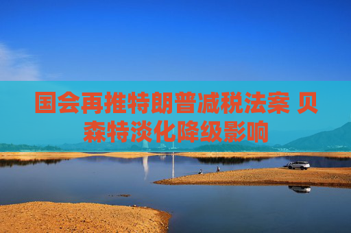 国会再推特朗普减税法案 贝森特淡化降级影响