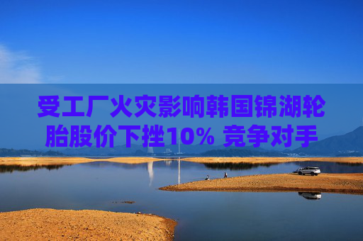 受工厂火灾影响韩国锦湖轮胎股价下挫10% 竞争对手韩泰轮胎跳涨