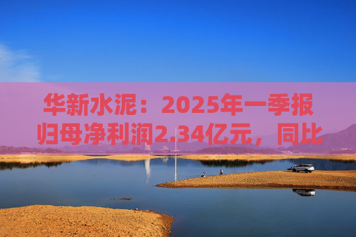 华新水泥：2025年一季报归母净利润2.34亿元，同比增加31.80%
