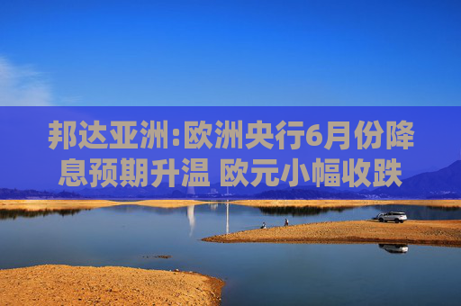 邦达亚洲:欧洲央行6月份降息预期升温 欧元小幅收跌